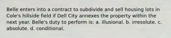 Belle enters into a contract to subdivide and sell housing lots in Cole's hillside field if Dell City annexes the property within the next year. Belle's duty to perform is: a. illusional. b. irresolute. c. absolute. d. conditional.