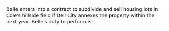 Belle enters into a contract to subdivide and sell housing lots in Cole's hillside field if Dell City annexes the property within the next year. Belle's duty to perform is: