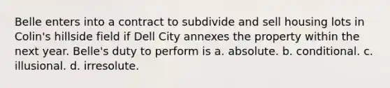 Belle enters into a contract to subdivide and sell housing lots in Colin's hillside field if Dell City annexes the property within the next year. Belle's duty to perform is a. absolute. b. conditional. c. illusional. d. irresolute.