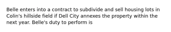 Belle enters into a contract to subdivide and sell housing lots in Colin's hillside field if Dell City annexes the property within the next year. Belle's duty to perform is