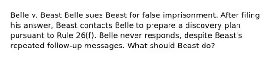 Belle v. Beast Belle sues Beast for false imprisonment. After filing his answer, Beast contacts Belle to prepare a discovery plan pursuant to Rule 26(f). Belle never responds, despite Beast's repeated follow-up messages. What should Beast do?