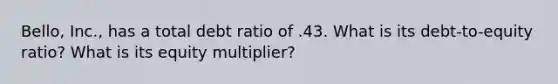 Bello, Inc., has a total debt ratio of .43. What is its debt-to-equity ratio? What is its equity multiplier?