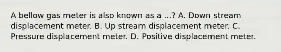 A bellow gas meter is also known as a ...? A. Down stream displacement meter. B. Up stream displacement meter. C. Pressure displacement meter. D. Positive displacement meter.