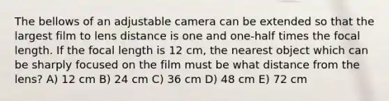 The bellows of an adjustable camera can be extended so that the largest film to lens distance is one and one-half times the focal length. If the focal length is 12 cm, the nearest object which can be sharply focused on the film must be what distance from the lens? A) 12 cm B) 24 cm C) 36 cm D) 48 cm E) 72 cm