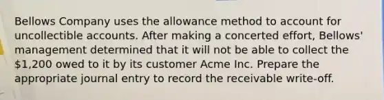 Bellows Company uses the allowance method to account for uncollectible accounts. After making a concerted effort, Bellows' management determined that it will not be able to collect the 1,200 owed to it by its customer Acme Inc. Prepare the appropriate journal entry to record the receivable write-off.