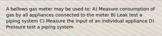 A bellows gas meter may be used to: A) Measure consumption of gas by all appliances connected to the meter B) Leak test a piping system C) Measure the input of an individual appliance D) Pressure test a piping system