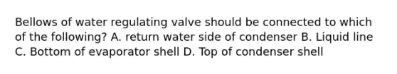 Bellows of water regulating valve should be connected to which of the following? A. return water side of condenser B. Liquid line C. Bottom of evaporator shell D. Top of condenser shell