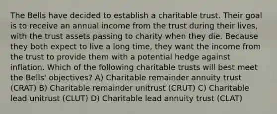 The Bells have decided to establish a charitable trust. Their goal is to receive an annual income from the trust during their lives, with the trust assets passing to charity when they die. Because they both expect to live a long time, they want the income from the trust to provide them with a potential hedge against inflation. Which of the following charitable trusts will best meet the Bells' objectives? A) Charitable remainder annuity trust (CRAT) B) Charitable remainder unitrust (CRUT) C) Charitable lead unitrust (CLUT) D) Charitable lead annuity trust (CLAT)