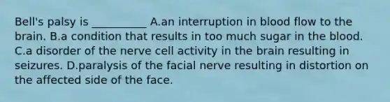 Bell's palsy is __________ A.an interruption in blood flow to the brain. B.a condition that results in too much sugar in the blood. C.a disorder of the nerve cell activity in the brain resulting in seizures. D.paralysis of the facial nerve resulting in distortion on the affected side of the face.