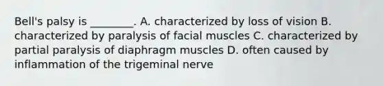 Bell's palsy is ________. A. characterized by loss of vision B. characterized by paralysis of facial muscles C. characterized by partial paralysis of diaphragm muscles D. often caused by inflammation of the trigeminal nerve