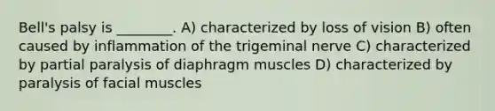 Bell's palsy is ________. A) characterized by loss of vision B) often caused by inflammation of the trigeminal nerve C) characterized by partial paralysis of diaphragm muscles D) characterized by paralysis of facial muscles