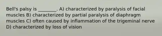 Bell's palsy is ________. A) characterized by paralysis of facial muscles B) characterized by partial paralysis of diaphragm muscles C) often caused by inflammation of the trigeminal nerve D) characterized by loss of vision