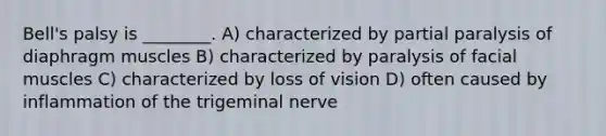 Bell's palsy is ________. A) characterized by partial paralysis of diaphragm muscles B) characterized by paralysis of facial muscles C) characterized by loss of vision D) often caused by inflammation of the trigeminal nerve