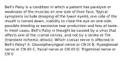 Bell's Palsy is a condition in which a patient has paralysis or weakness of the muscles on one side of their face. Typical symptoms include drooping of the lower eyelid, one side of the mouth is turned down, inability to close the eye on one side, possible drooling or excessive tear production and loss of taste. In most cases, Bell's Palsy is thought be caused by a virus that affects one of the cranial nerves, and not by a stroke or TIA (transient ischemic attack). Which cranial nerve is affected in Bell's Palsy? A. Glossopharyngeal nerve or CN IX B. Hypoglossal nerve or CN XII C. Facial nerve or CN VII D. Trigeminal nerve or CN V