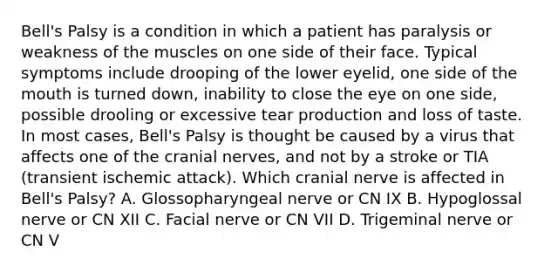 Bell's Palsy is a condition in which a patient has paralysis or weakness of the muscles on one side of their face. Typical symptoms include drooping of the lower eyelid, one side of the mouth is turned down, inability to close the eye on one side, possible drooling or excessive tear production and loss of taste. In most cases, Bell's Palsy is thought be caused by a virus that affects one of the cranial nerves, and not by a stroke or TIA (transient ischemic attack). Which cranial nerve is affected in Bell's Palsy? A. Glossopharyngeal nerve or CN IX B. Hypoglossal nerve or CN XII C. Facial nerve or CN VII D. Trigeminal nerve or CN V