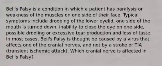 Bell's Palsy is a condition in which a patient has paralysis or weakness of the muscles on one side of their face. Typical symptoms include drooping of the lower eyelid, one side of <a href='https://www.questionai.com/knowledge/krBoWYDU6j-the-mouth' class='anchor-knowledge'>the mouth</a> is turned down, inability to close the eye on one side, possible drooling or excessive tear production and loss of taste. In most cases, Bell's Palsy is thought be caused by a virus that affects one of the <a href='https://www.questionai.com/knowledge/kE0S4sPl98-cranial-nerves' class='anchor-knowledge'>cranial nerves</a>, and not by a stroke or TIA (transient ischemic attack). Which cranial nerve is affected in Bell's Palsy?