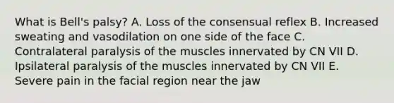 What is Bell's palsy? A. Loss of the consensual reflex B. Increased sweating and vasodilation on one side of the face C. Contralateral paralysis of the muscles innervated by CN VII D. Ipsilateral paralysis of the muscles innervated by CN VII E. Severe pain in the facial region near the jaw