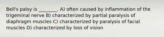 Bell's palsy is ________. A) often caused by inflammation of the trigeminal nerve B) characterized by partial paralysis of diaphragm muscles C) characterized by paralysis of facial muscles D) characterized by loss of vision