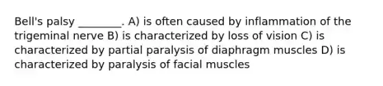 Bell's palsy ________. A) is often caused by inflammation of the trigeminal nerve B) is characterized by loss of vision C) is characterized by partial paralysis of diaphragm muscles D) is characterized by paralysis of facial muscles