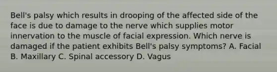 Bell's palsy which results in drooping of the affected side of the face is due to damage to the nerve which supplies motor innervation to the muscle of facial expression. Which nerve is damaged if the patient exhibits Bell's palsy symptoms? A. Facial B. Maxillary C. Spinal accessory D. Vagus