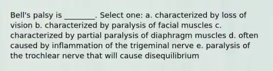 Bell's palsy is ________. Select one: a. characterized by loss of vision b. characterized by paralysis of facial muscles c. characterized by partial paralysis of diaphragm muscles d. often caused by inflammation of the trigeminal nerve e. paralysis of the trochlear nerve that will cause disequilibrium