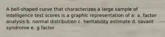 A bell-shaped curve that characterizes a large sample of intelligence test scores is a graphic representation of a: a. factor analysis b. normal distribution c. heritability estimate d. savant syndrome e. g factor