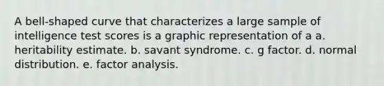 A bell-shaped curve that characterizes a large sample of intelligence test scores is a graphic representation of a a. heritability estimate. b. savant syndrome. c. g factor. d. normal distribution. e. factor analysis.