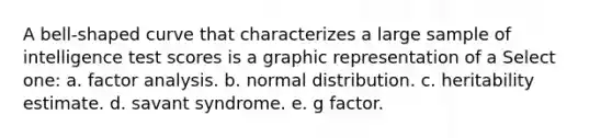 A bell-shaped curve that characterizes a large sample of intelligence test scores is a graphic representation of a Select one: a. factor analysis. b. normal distribution. c. heritability estimate. d. savant syndrome. e. g factor.