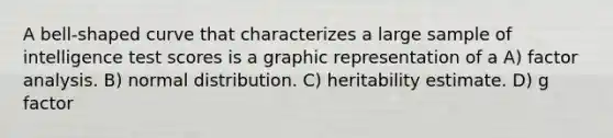 A bell-shaped curve that characterizes a large sample of intelligence test scores is a graphic representation of a A) factor analysis. B) normal distribution. C) heritability estimate. D) g factor