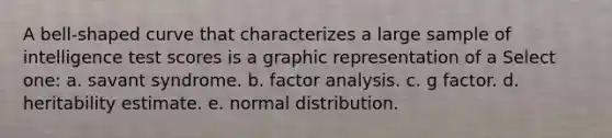 A bell-shaped curve that characterizes a large sample of intelligence test scores is a graphic representation of a Select one: a. savant syndrome. b. factor analysis. c. g factor. d. heritability estimate. e. normal distribution.