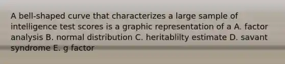 A bell-shaped curve that characterizes a large sample of intelligence test scores is a graphic representation of a A. factor analysis B. normal distribution C. heritablilty estimate D. savant syndrome E. g factor