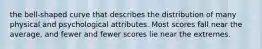 the bell-shaped curve that describes the distribution of many physical and psychological attributes. Most scores fall near the average, and fewer and fewer scores lie near the extremes.