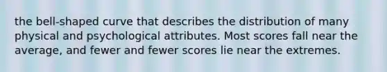 the bell-shaped curve that describes the distribution of many physical and psychological attributes. Most scores fall near the average, and fewer and fewer scores lie near the extremes.