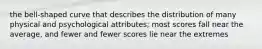 the bell-shaped curve that describes the distribution of many physical and psychological attributes; most scores fall near the average, and fewer and fewer scores lie near the extremes