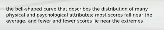 the bell-shaped curve that describes the distribution of many physical and psychological attributes; most scores fall near the average, and fewer and fewer scores lie near the extremes