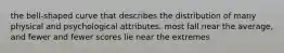 the bell-shaped curve that describes the distribution of many physical and psychological attributes. most fall near the average, and fewer and fewer scores lie near the extremes