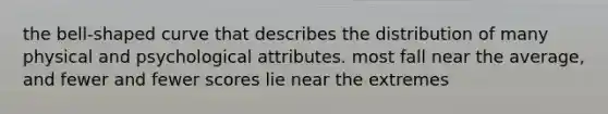 the bell-shaped curve that describes the distribution of many physical and psychological attributes. most fall near the average, and fewer and fewer scores lie near the extremes