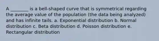 A ________ is a bell-shaped curve that is symmetrical regarding the average value of the population (the data being analyzed) and has infinite tails. a. Exponential distribution b. Normal distribution c. Beta distribution d. Poisson distribution e. Rectangular distribution