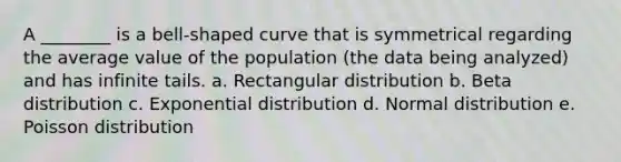 A ________ is a bell-shaped curve that is symmetrical regarding the average value of the population (the data being analyzed) and has infinite tails. a. Rectangular distribution b. Beta distribution c. Exponential distribution d. Normal distribution e. Poisson distribution