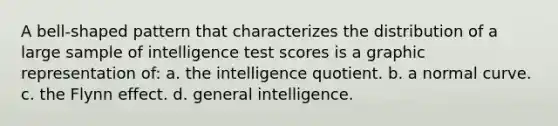 A bell-shaped pattern that characterizes the distribution of a large sample of intelligence test scores is a graphic representation of: a. the intelligence quotient. b. a normal curve. c. the Flynn effect. d. general intelligence.