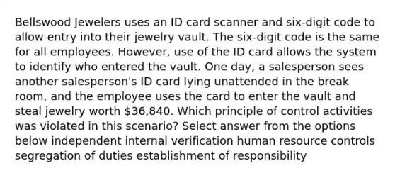 Bellswood Jewelers uses an ID card scanner and six-digit code to allow entry into their jewelry vault. The six-digit code is the same for all employees. However, use of the ID card allows the system to identify who entered the vault. One day, a salesperson sees another salesperson's ID card lying unattended in the break room, and the employee uses the card to enter the vault and steal jewelry worth 36,840. Which principle of control activities was violated in this scenario? Select answer from the options below independent internal verification human resource controls segregation of duties establishment of responsibility