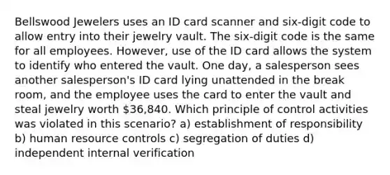 Bellswood Jewelers uses an ID card scanner and six-digit code to allow entry into their jewelry vault. The six-digit code is the same for all employees. However, use of the ID card allows the system to identify who entered the vault. One day, a salesperson sees another salesperson's ID card lying unattended in the break room, and the employee uses the card to enter the vault and steal jewelry worth 36,840. Which principle of control activities was violated in this scenario? a) establishment of responsibility b) human resource controls c) segregation of duties d) independent internal verification