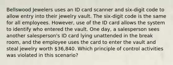 Bellswood Jewelers uses an ID card scanner and six-digit code to allow entry into their jewelry vault. The six-digit code is the same for all employees. However, use of the ID card allows the system to identify who entered the vault. One day, a salesperson sees another salesperson's ID card lying unattended in the break room, and the employee uses the card to enter the vault and steal jewelry worth 36,840. Which principle of control activities was violated in this scenario?