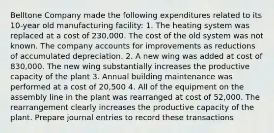 Belltone Company made the following expenditures related to its 10-year old manufacturing facility: 1. The heating system was replaced at a cost of 230,000. The cost of the old system was not known. The company accounts for improvements as reductions of accumulated depreciation. 2. A new wing was added at cost of 830,000. The new wing substantially increases the productive capacity of the plant 3. Annual building maintenance was performed at a cost of 20,500 4. All of the equipment on the assembly line in the plant was rearranged at cost of 52,000. The rearrangement clearly increases the productive capacity of the plant. Prepare journal entries to record these transactions