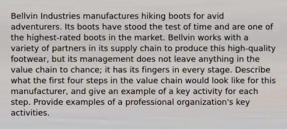 Bellvin Industries manufactures hiking boots for avid adventurers. Its boots have stood the test of time and are one of the highest-rated boots in the market. Bellvin works with a variety of partners in its supply chain to produce this high-quality footwear, but its management does not leave anything in the value chain to chance; it has its fingers in every stage. Describe what the first four steps in the value chain would look like for this manufacturer, and give an example of a key activity for each step. Provide examples of a professional organization's key activities.