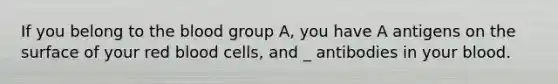 If you belong to the blood group A, you have A antigens on the surface of your red blood cells, and _ antibodies in your blood.