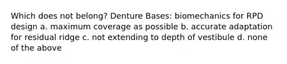 Which does not belong? Denture Bases: biomechanics for RPD design a. maximum coverage as possible b. accurate adaptation for residual ridge c. not extending to depth of vestibule d. none of the above