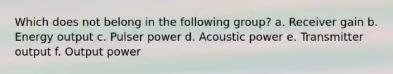 Which does not belong in the following group? a. Receiver gain b. Energy output c. Pulser power d. Acoustic power e. Transmitter output f. Output power