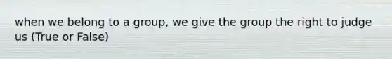 when we belong to a group, we give the group the right to judge us (True or False)