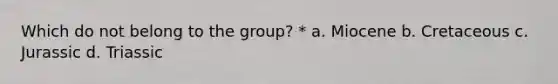 Which do not belong to the group? * a. Miocene b. Cretaceous c. Jurassic d. Triassic
